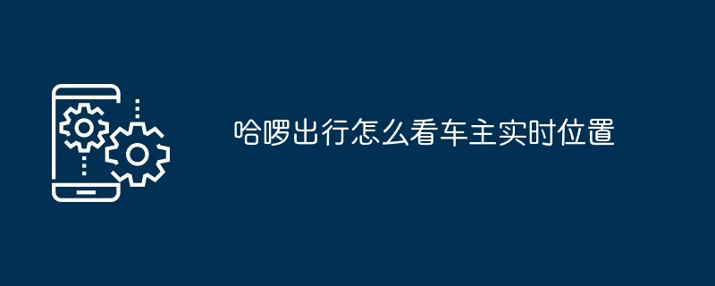 哈啰出行为什么看不到实时车辆位置-哈啰出行怎么看不到车主定位